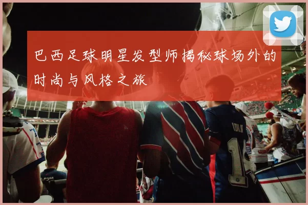 巴西足球明星发型师揭秘球场外的时尚与风格之旅