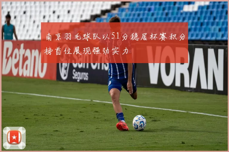 南京羽毛球队以51分稳居杯赛积分榜首位展现强劲实力