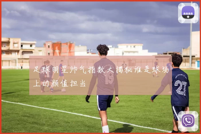足球明星帅气指数大揭秘谁是球场上的颜值担当