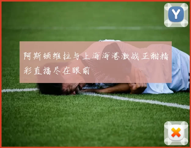 阿斯顿维拉与上海海港激战正酣精彩直播尽在眼前