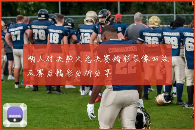 湖人对决热火总决赛精彩录像回放及赛后精彩分析分享