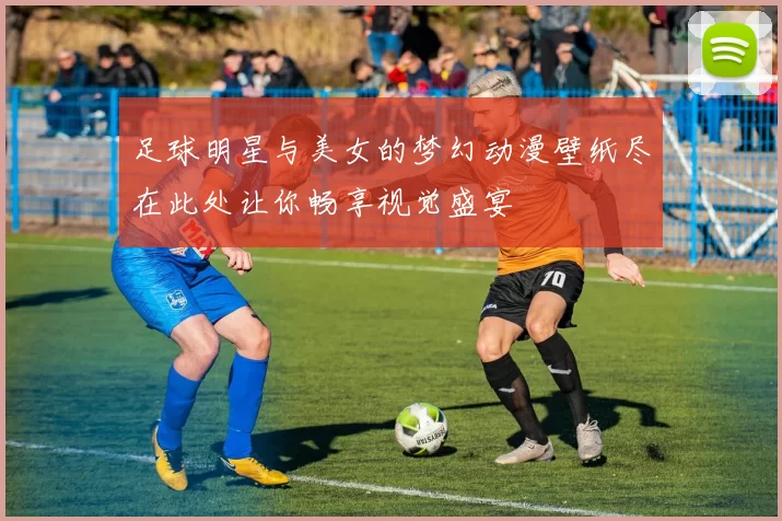 足球明星与美女的梦幻动漫壁纸尽在此处让你畅享视觉盛宴