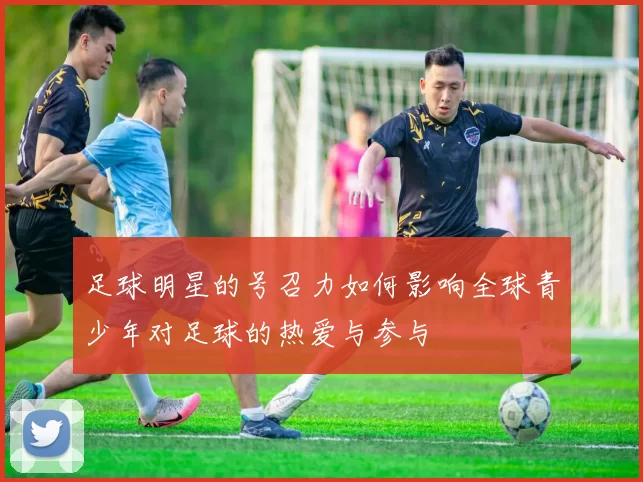 足球明星的号召力如何影响全球青少年对足球的热爱与参与