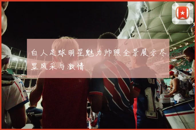 白人足球明星魅力帅照全景展示尽显风采与激情