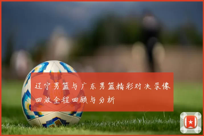 辽宁男篮与广东男篮精彩对决录像回放全程回顾与分析