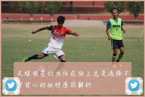 足球明星们为何在场上总是选择不穿背心的独特原因解析