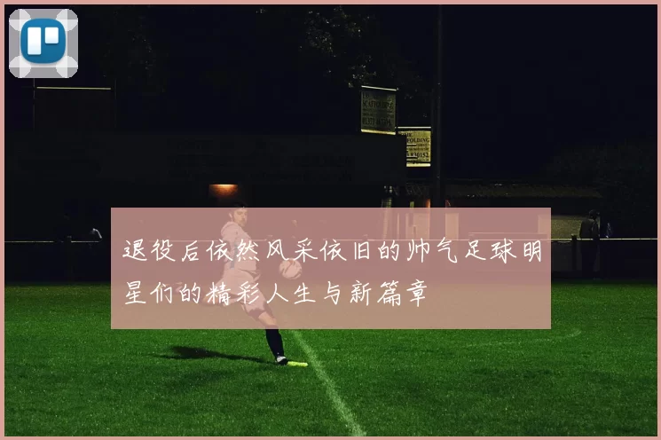 退役后依然风采依旧的帅气足球明星们的精彩人生与新篇章