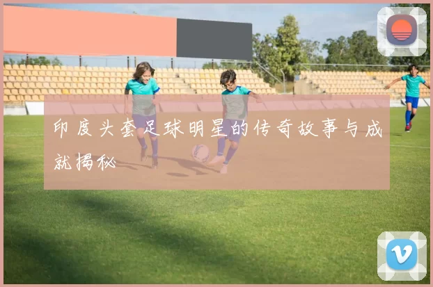印度头套足球明星的传奇故事与成就揭秘