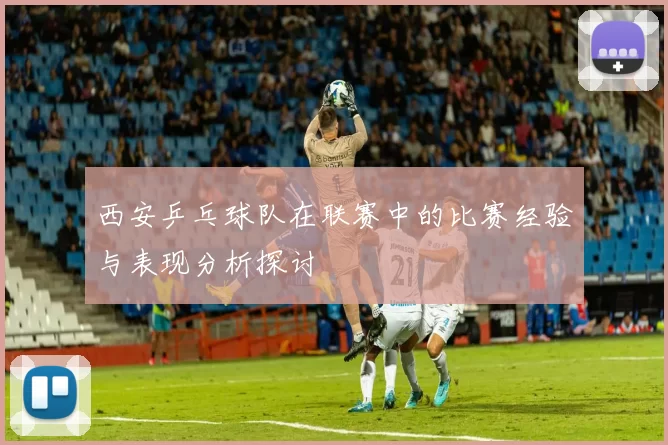 西安乒乓球队在联赛中的比赛经验与表现分析探讨