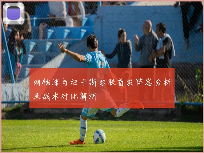 利物浦与纽卡斯尔联首发阵容分析及战术对比解析