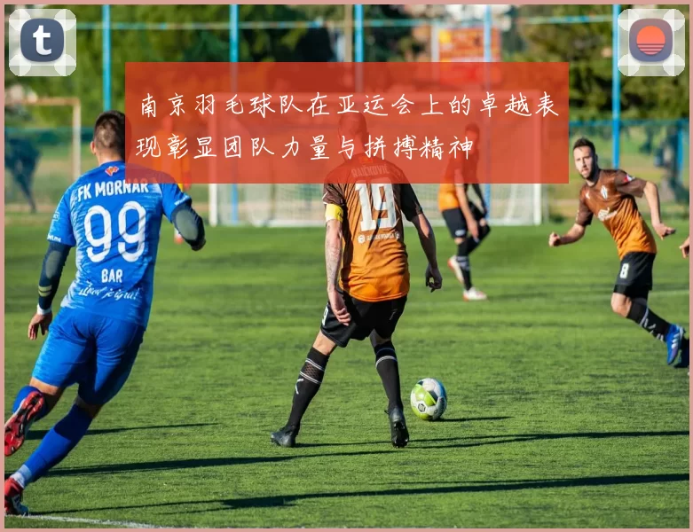 南京羽毛球队在亚运会上的卓越表现彰显团队力量与拼搏精神