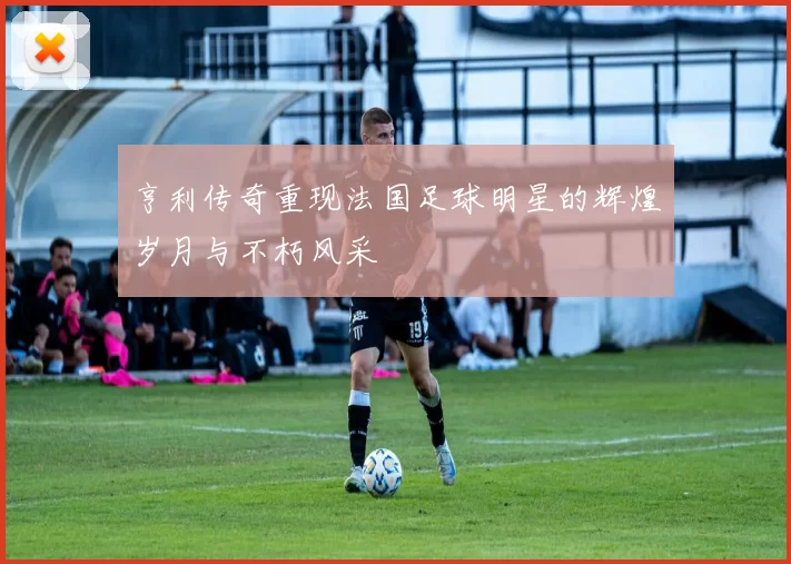 亨利传奇重现法国足球明星的辉煌岁月与不朽风采