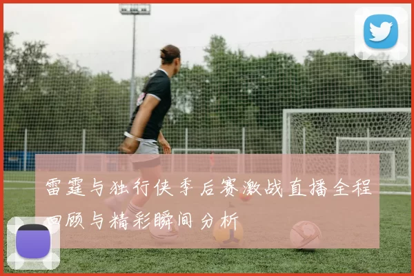 雷霆与独行侠季后赛激战直播全程回顾与精彩瞬间分析