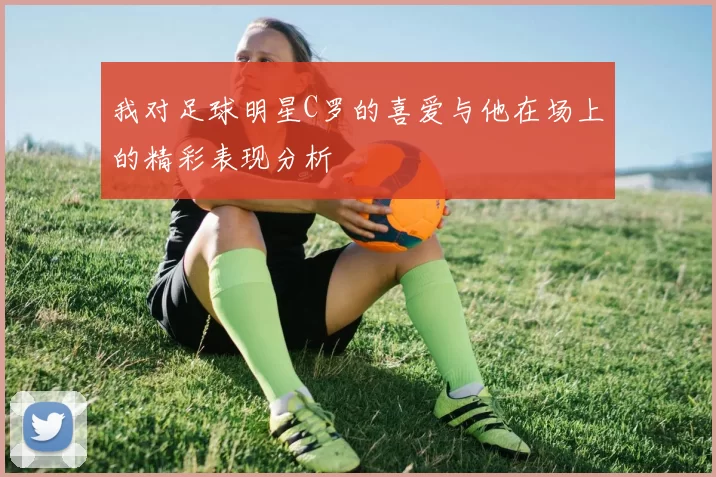 我对足球明星C罗的喜爱与他在场上的精彩表现分析
