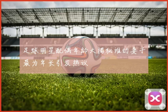 足球明星配偶年龄大揭秘谁的妻子最为年长引发热议