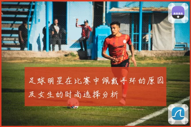 足球明星在比赛中佩戴手环的原因及女生的时尚选择分析