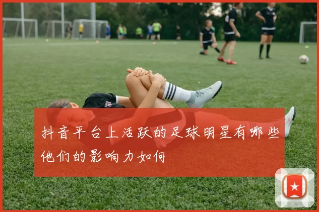 抖音平台上活跃的足球明星有哪些他们的影响力如何