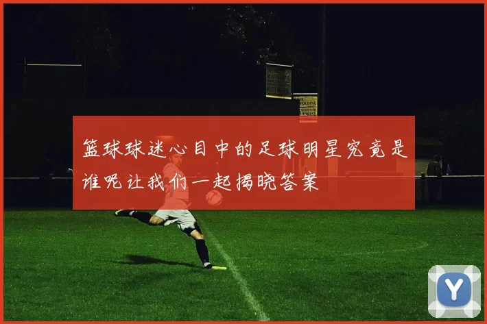 篮球球迷心目中的足球明星究竟是谁呢让我们一起揭晓答案