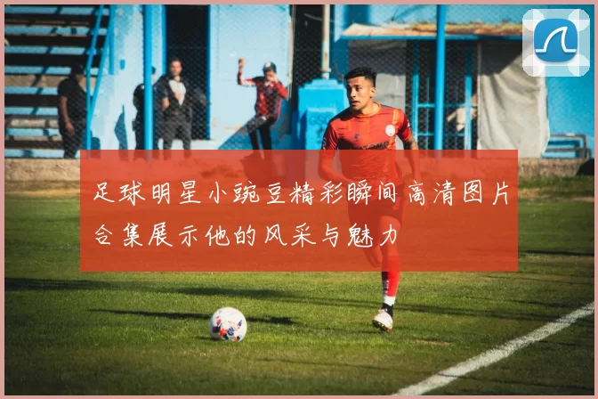 足球明星小豌豆精彩瞬间高清图片合集展示他的风采与魅力