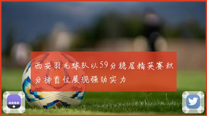 西安羽毛球队以59分稳居精英赛积分榜首位展现强劲实力