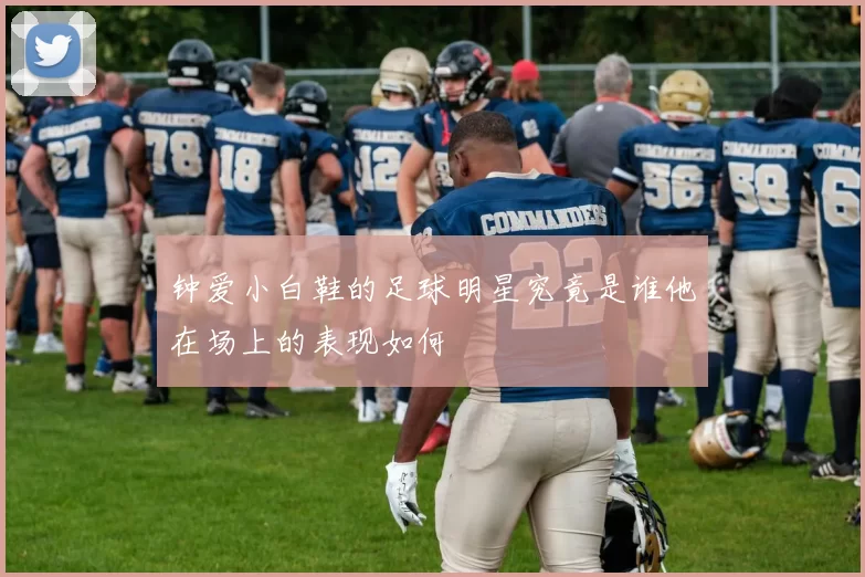 钟爱小白鞋的足球明星究竟是谁他在场上的表现如何