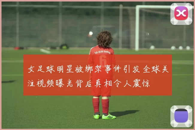 女足球明星被绑架事件引发全球关注视频曝光背后真相令人震惊