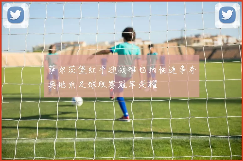 萨尔茨堡红牛迎战维也纳快速争夺奥地利足球联赛冠军荣耀